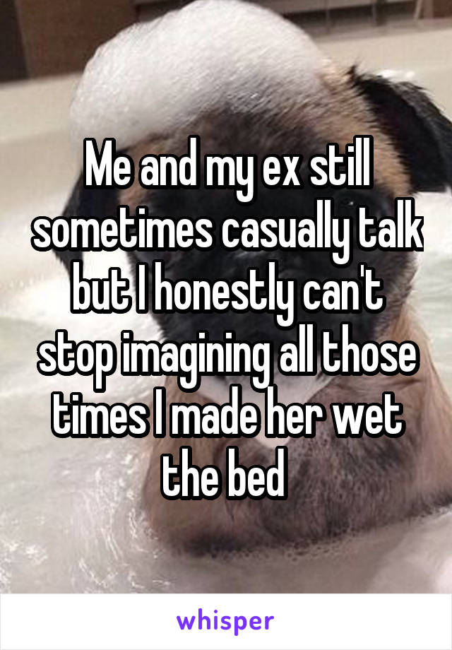 Me and my ex still sometimes casually talk but I honestly can't stop imagining all those times I made her wet the bed 