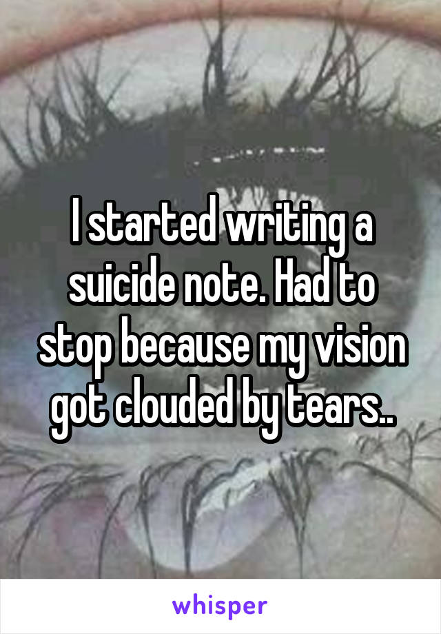 I started writing a suicide note. Had to stop because my vision got clouded by tears..