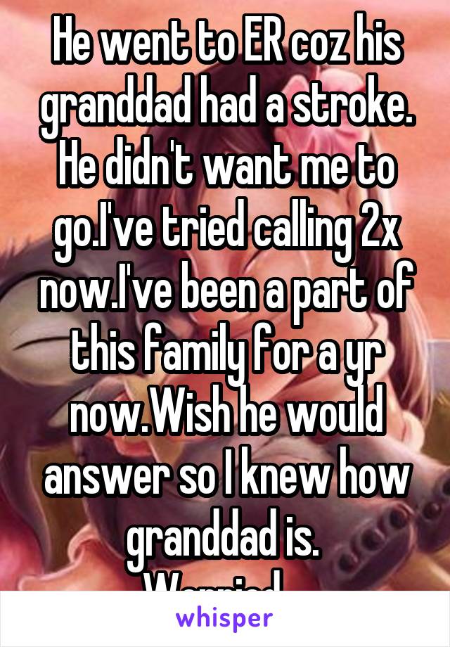 He went to ER coz his granddad had a stroke. He didn't want me to go.I've tried calling 2x now.I've been a part of this family for a yr now.Wish he would answer so I knew how granddad is. 
Worried....