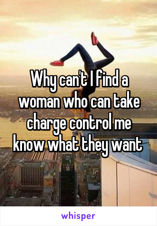 Why can't I find a woman who can take charge control me know what they want 