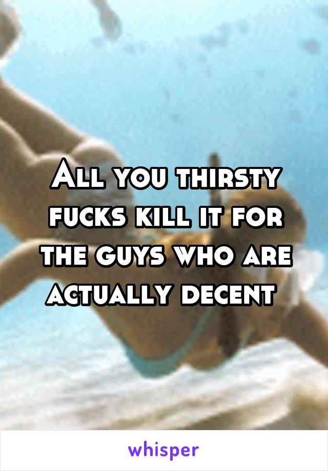 All you thirsty fucks kill it for the guys who are actually decent 