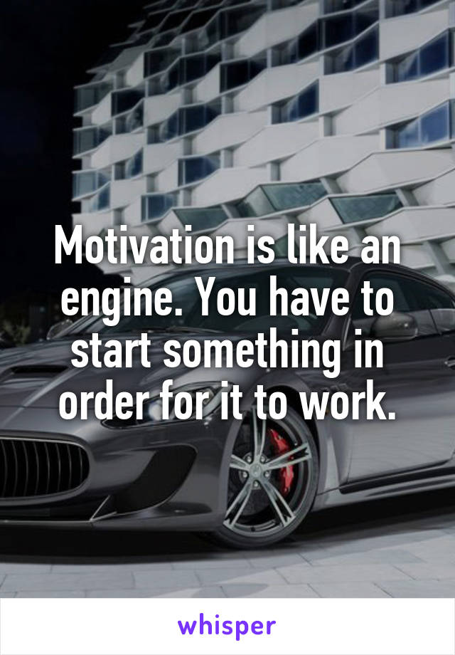 Motivation is like an engine. You have to start something in order for it to work.