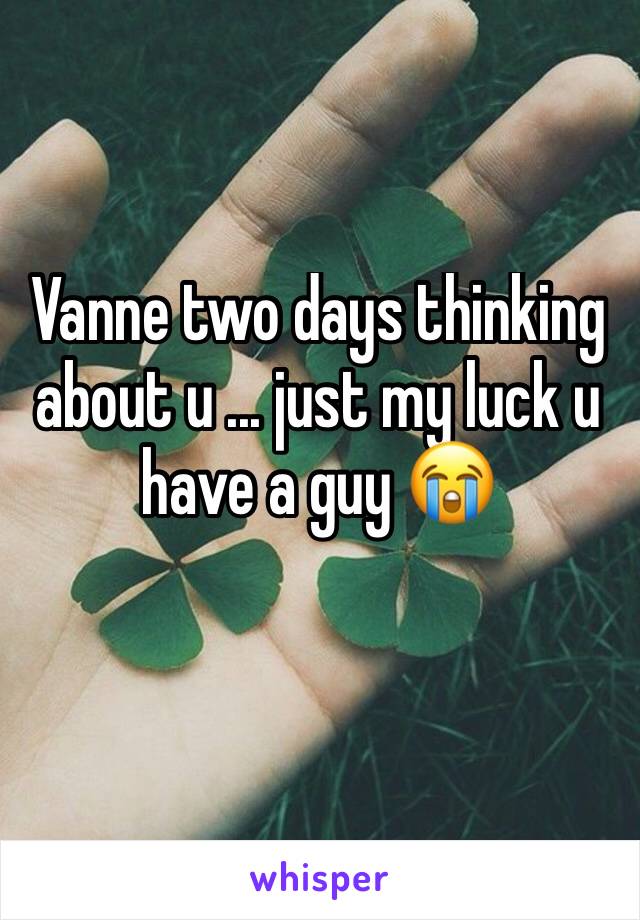 Vanne two days thinking about u ... just my luck u have a guy 😭