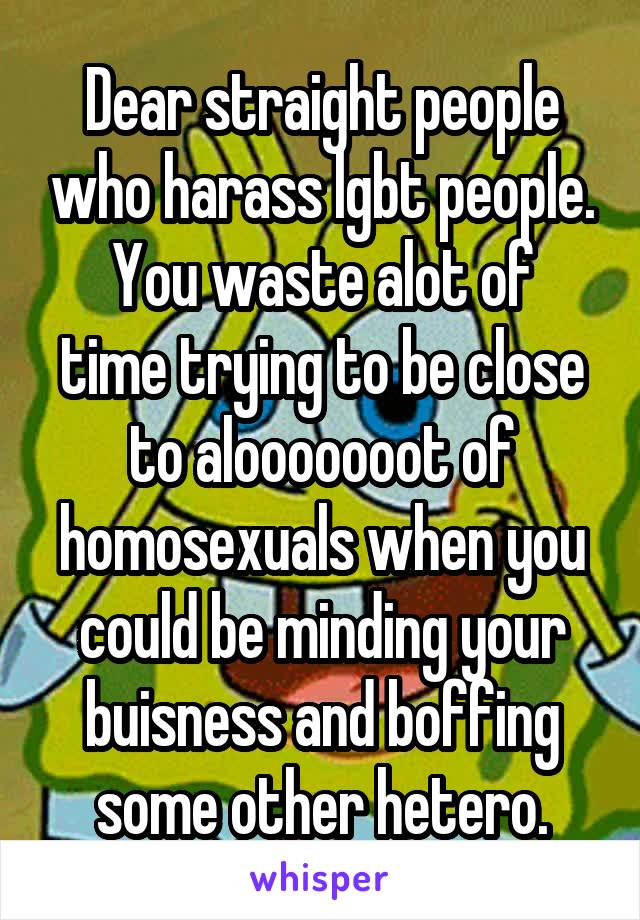 Dear straight people who harass lgbt people.
You waste alot of time trying to be close to alooooooot of homosexuals when you could be minding your buisness and boffing some other hetero.