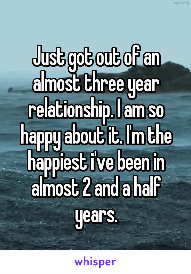 Just got out of an almost three year relationship. I am so happy about it. I'm the happiest i've been in almost 2 and a half years.