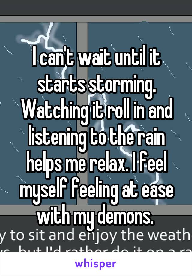 I can't wait until it starts storming. Watching it roll in and listening to the rain helps me relax. I feel myself feeling at ease with my demons. 