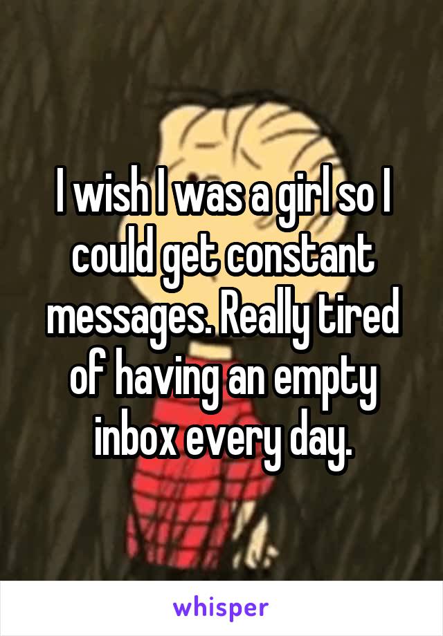 I wish I was a girl so I could get constant messages. Really tired of having an empty inbox every day.