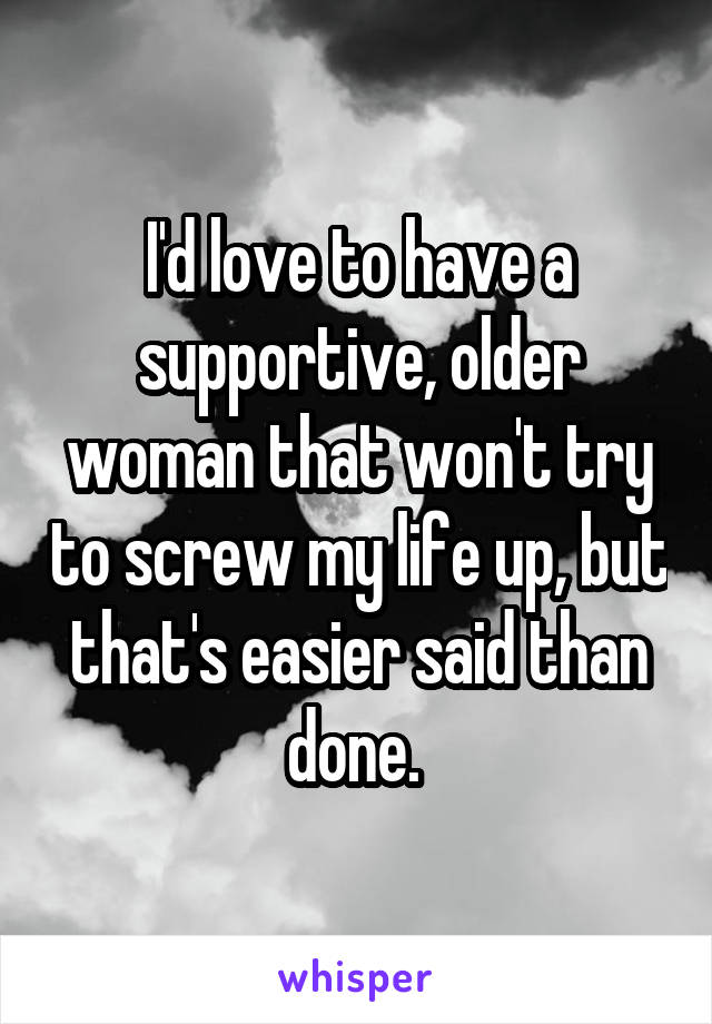 I'd love to have a supportive, older woman that won't try to screw my life up, but that's easier said than done. 
