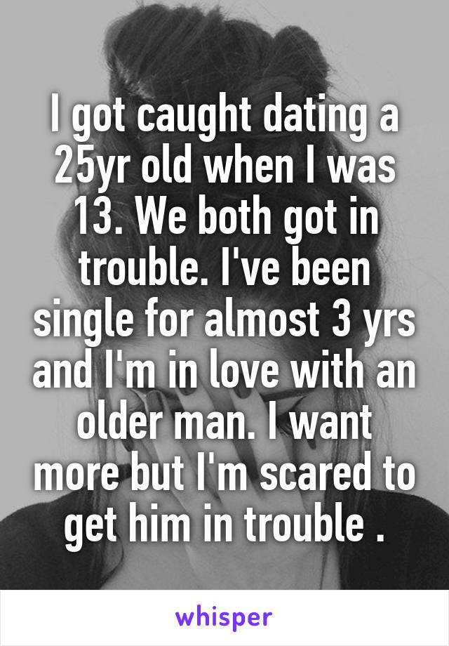 I got caught dating a 25yr old when I was 13. We both got in trouble. I've been single for almost 3 yrs and I'm in love with an older man. I want more but I'm scared to get him in trouble .