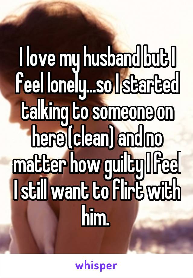 I love my husband but I feel lonely...so I started talking to someone on here (clean) and no matter how guilty I feel I still want to flirt with him. 