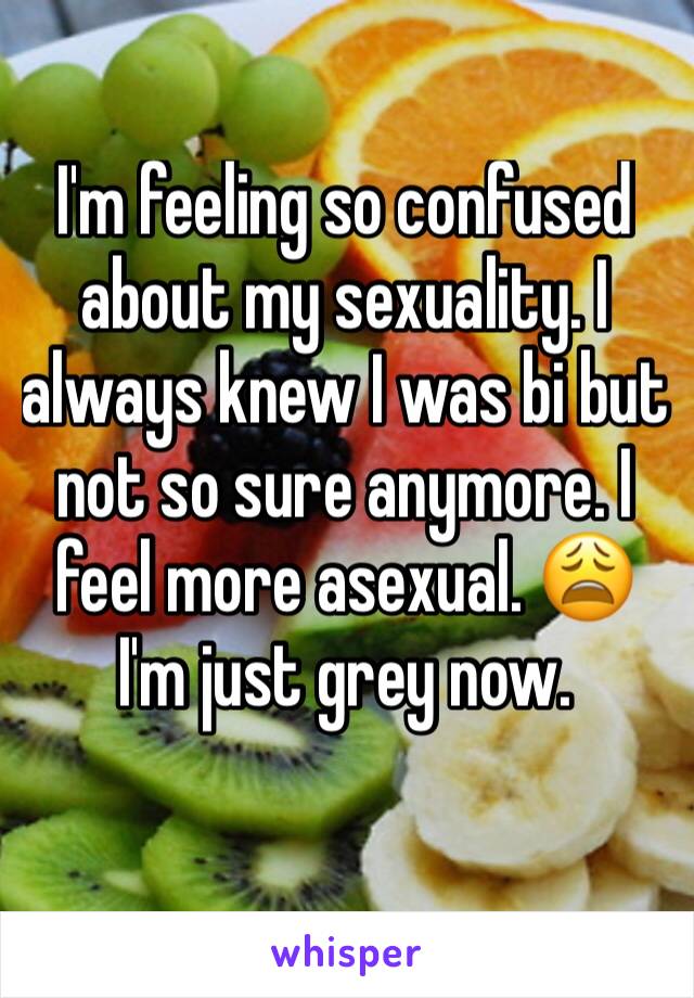 I'm feeling so confused about my sexuality. I always knew I was bi but not so sure anymore. I feel more asexual. 😩 I'm just grey now.