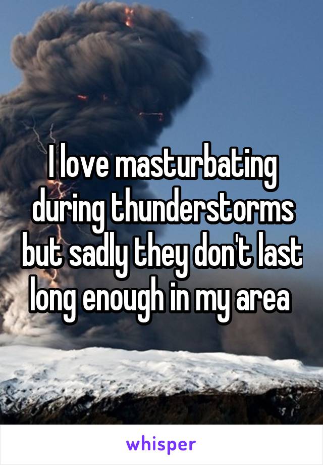 I love masturbating during thunderstorms but sadly they don't last long enough in my area 