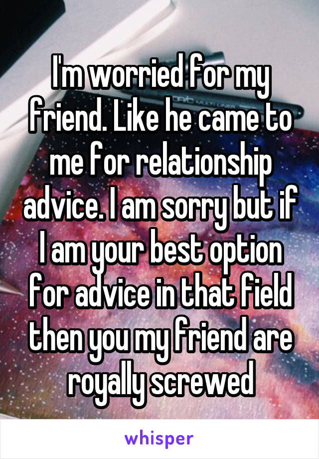 I'm worried for my friend. Like he came to me for relationship advice. I am sorry but if I am your best option for advice in that field then you my friend are royally screwed