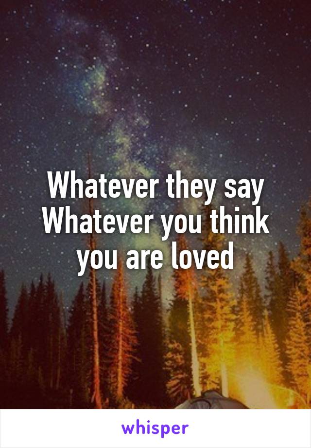 Whatever they say
Whatever you think
you are loved