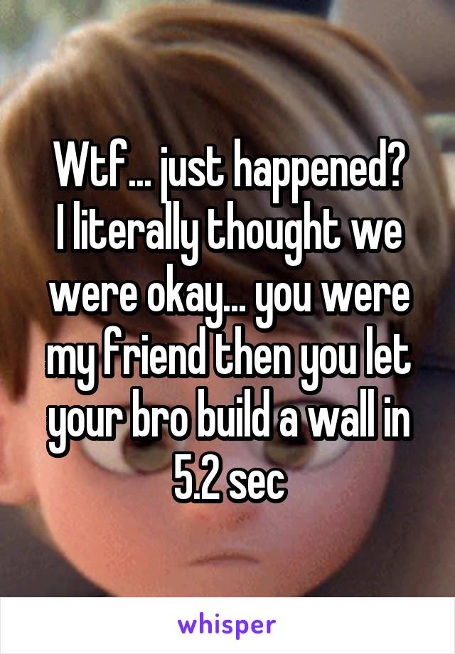 Wtf... just happened?
I literally thought we were okay... you were my friend then you let your bro build a wall in 5.2 sec