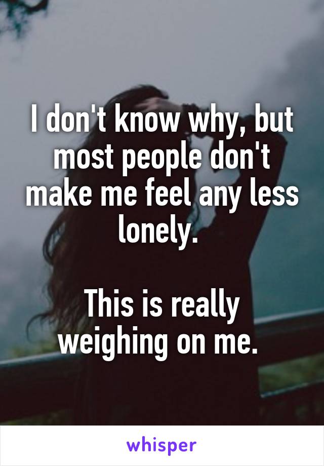 I don't know why, but most people don't make me feel any less lonely. 

This is really weighing on me. 