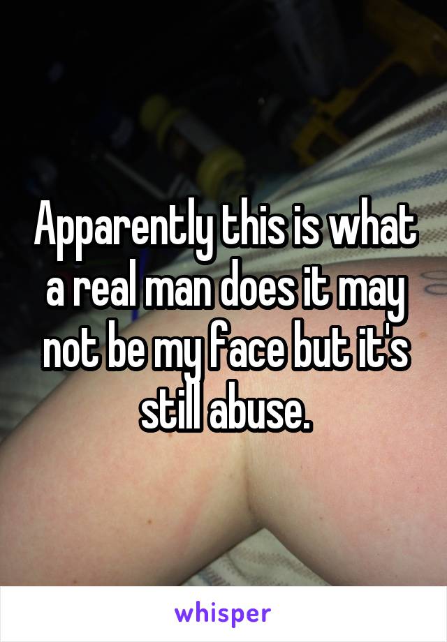 Apparently this is what a real man does it may not be my face but it's still abuse.