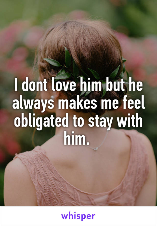 I dont love him but he always makes me feel obligated to stay with him. 