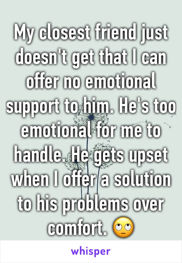 My closest friend just doesn't get that I can offer no emotional support to him. He's too emotional for me to handle. He gets upset when I offer a solution to his problems over comfort. 🙄