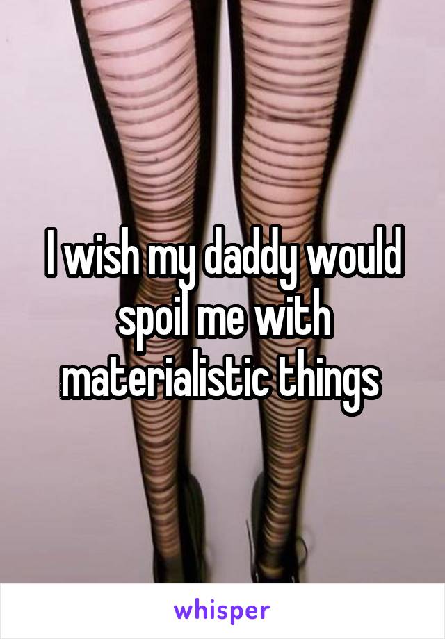I wish my daddy would spoil me with materialistic things 