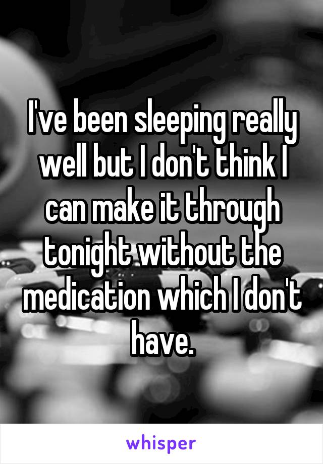 I've been sleeping really well but I don't think I can make it through tonight without the medication which I don't have.
