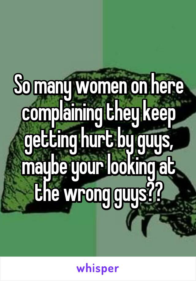 So many women on here complaining they keep getting hurt by guys, maybe your looking at the wrong guys??