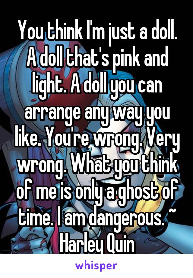You think I'm just a doll. A doll that's pink and light. A doll you can arrange any way you like. You're wrong. Very wrong. What you think of me is only a ghost of time. I am dangerous. ~ Harley Quin