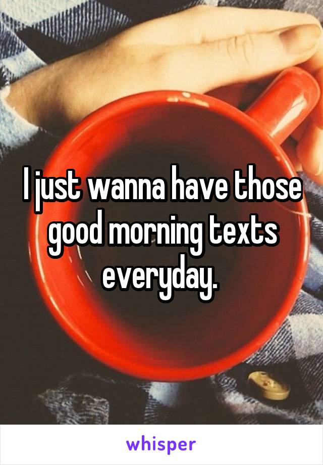 I just wanna have those good morning texts everyday. 