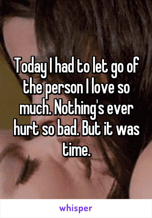 Today I had to let go of the person I love so much. Nothing's ever hurt so bad. But it was time.