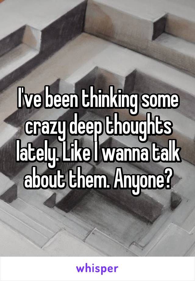 I've been thinking some crazy deep thoughts lately. Like I wanna talk about them. Anyone?