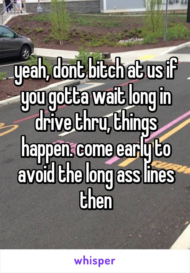 yeah, dont bitch at us if you gotta wait long in drive thru, things happen. come early to avoid the long ass lines then