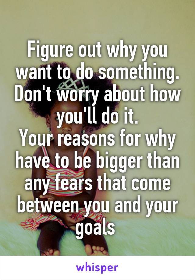Figure out why you want to do something. Don't worry about how you'll do it.
Your reasons for why have to be bigger than any fears that come between you and your goals 