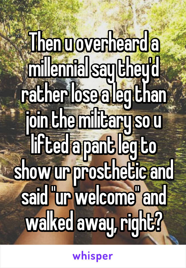 Then u overheard a millennial say they'd rather lose a leg than join the military so u lifted a pant leg to show ur prosthetic and said "ur welcome" and walked away, right?