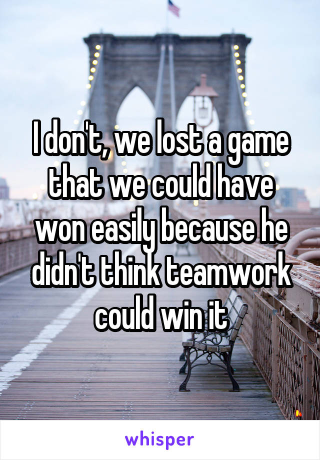 I don't, we lost a game that we could have won easily because he didn't think teamwork could win it