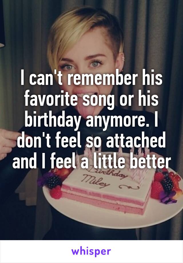 I can't remember his favorite song or his birthday anymore. I don't feel so attached and I feel a little better 