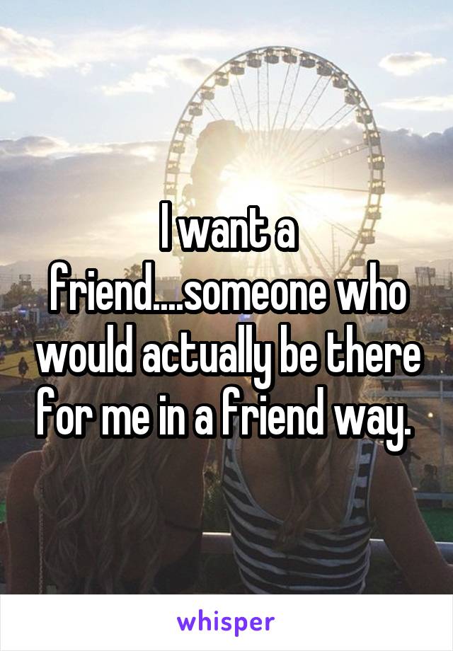 I want a friend....someone who would actually be there for me in a friend way. 