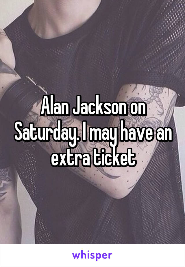 Alan Jackson on Saturday. I may have an extra ticket
