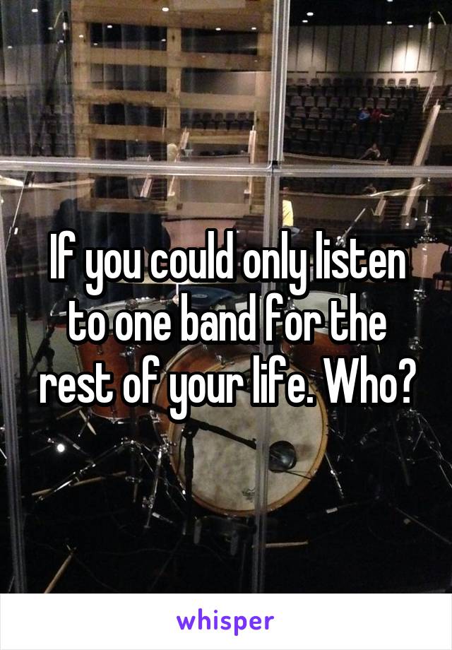 If you could only listen to one band for the rest of your life. Who?