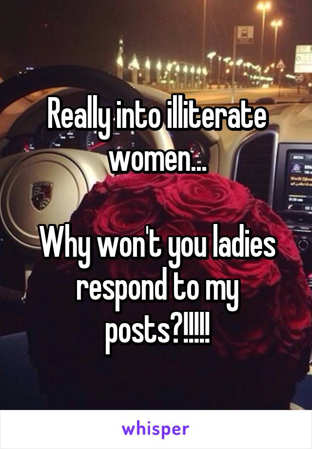 Really into illiterate women...

Why won't you ladies respond to my posts?!!!!!