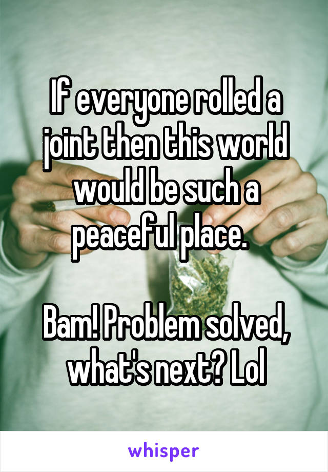 If everyone rolled a joint then this world would be such a peaceful place.  

Bam! Problem solved, what's next? Lol