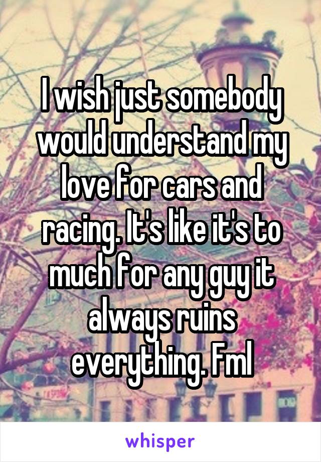 I wish just somebody would understand my love for cars and racing. It's like it's to much for any guy it always ruins everything. Fml