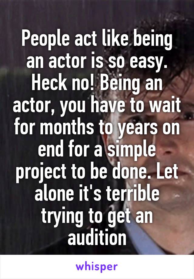 People act like being an actor is so easy. Heck no! Being an actor, you have to wait for months to years on end for a simple project to be done. Let alone it's terrible trying to get an audition