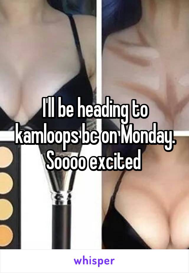 I'll be heading to kamloops bc on Monday. Soooo excited 