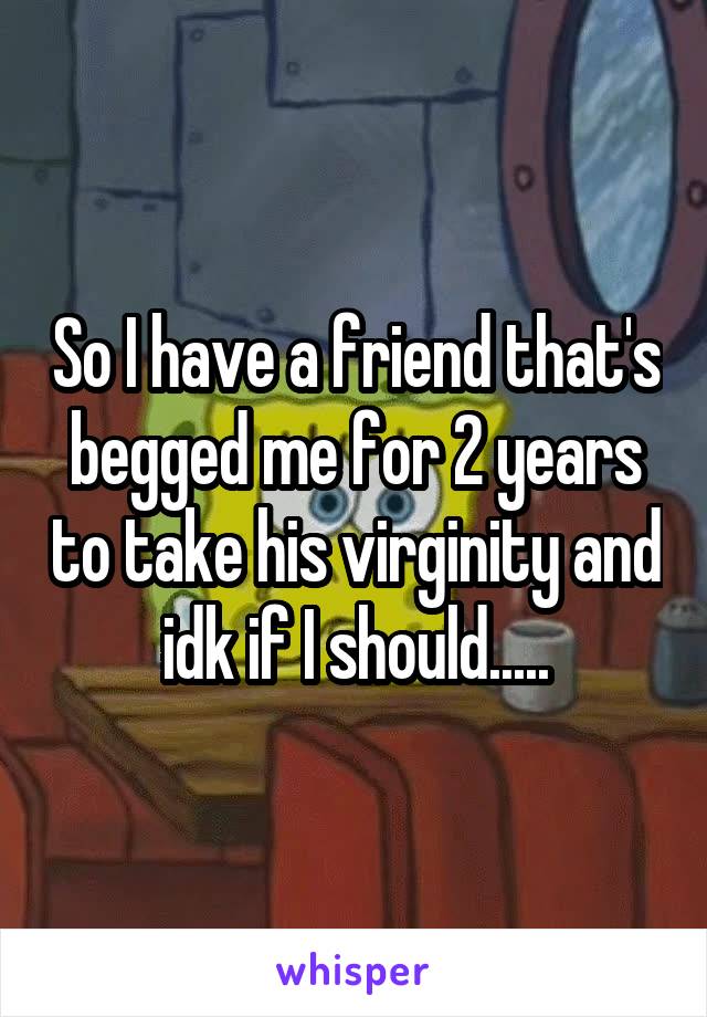 So I have a friend that's begged me for 2 years to take his virginity and idk if I should.....