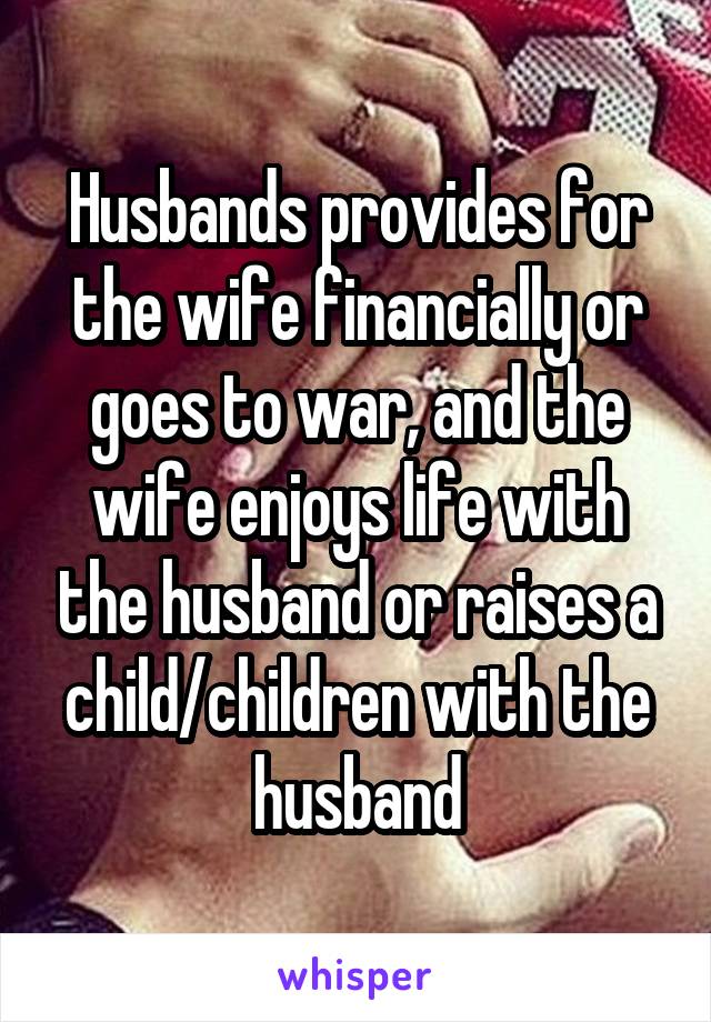 Husbands provides for the wife financially or goes to war, and the wife enjoys life with the husband or raises a child/children with the husband