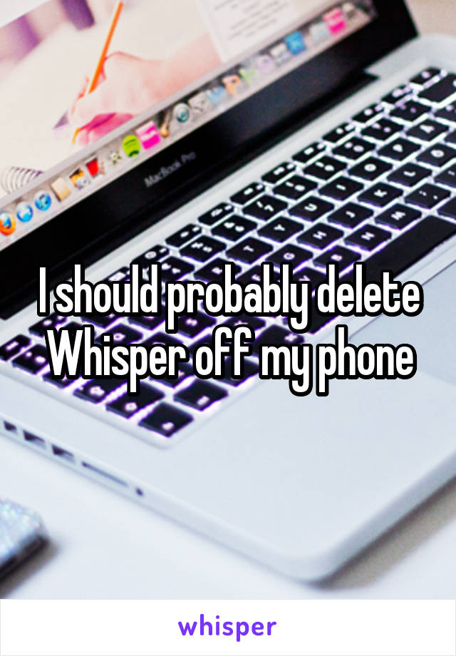 I should probably delete Whisper off my phone
