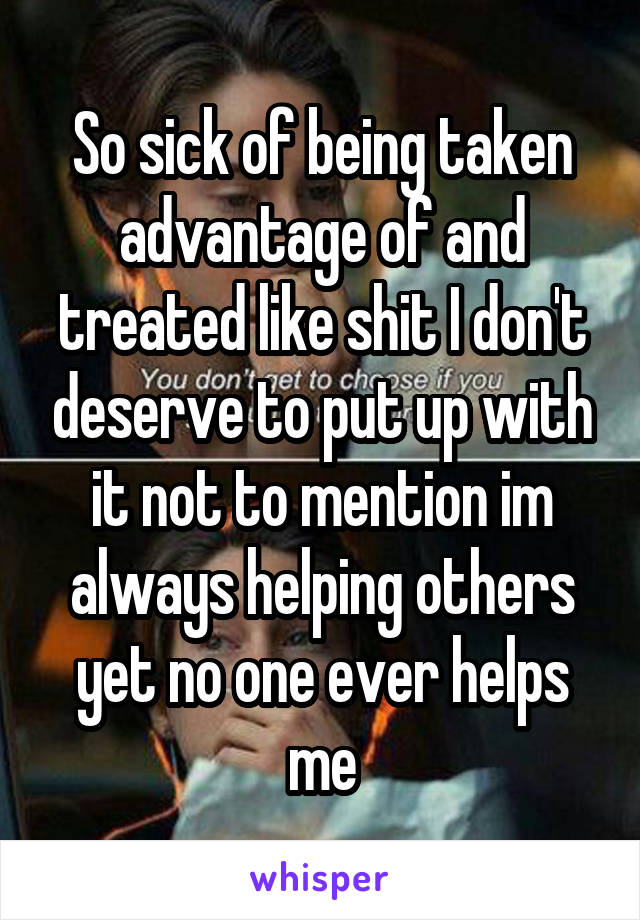 So sick of being taken advantage of and treated like shit I don't deserve to put up with it not to mention im always helping others yet no one ever helps me