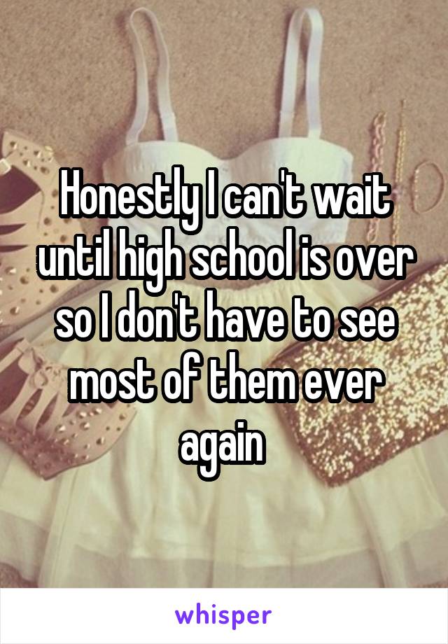 Honestly I can't wait until high school is over so I don't have to see most of them ever again 