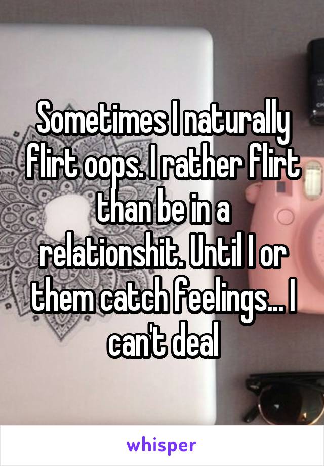 Sometimes I naturally flirt oops. I rather flirt than be in a relationshit. Until I or them catch feelings... I can't deal