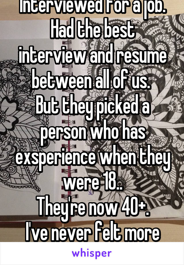 Interviewed for a job.
Had the best interview and resume between all of us. 
But they picked a person who has exsperience when they were 18..
They're now 40+.
I've never felt more awful and upset.